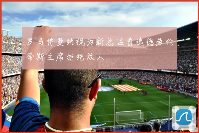 罗马将曼纳视为新总监首选德劳伦蒂斯主席拒绝放人