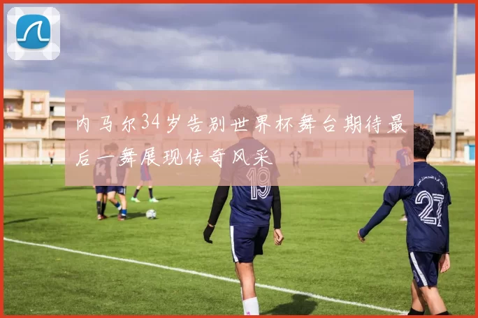 内马尔34岁告别世界杯舞台期待最后一舞展现传奇风采