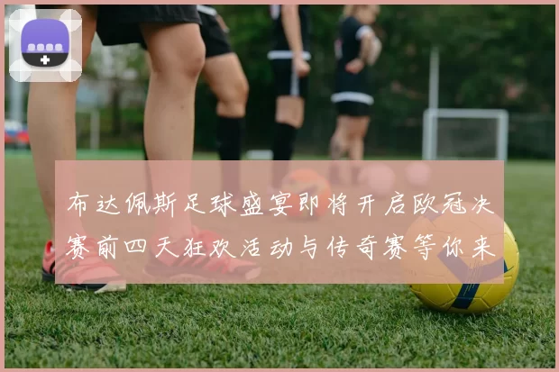 布达佩斯足球盛宴即将开启欧冠决赛前四天狂欢活动与传奇赛等你来参与