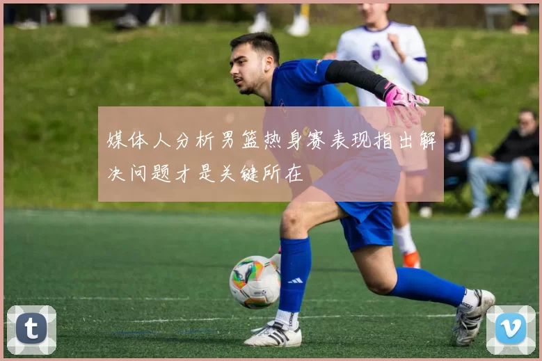 媒体人分析男篮热身赛表现指出解决问题才是关键所在