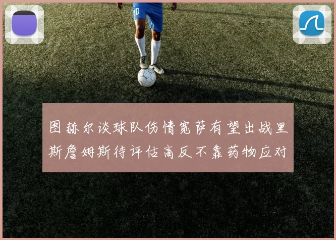 图赫尔谈球队伤情宽萨有望出战里斯詹姆斯待评估高反不靠药物应对