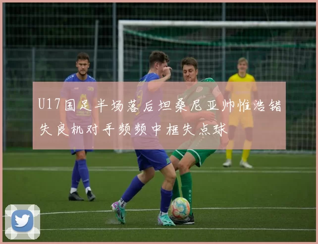 U17国足半场落后坦桑尼亚帅惟浩错失良机对手频频中框失点球