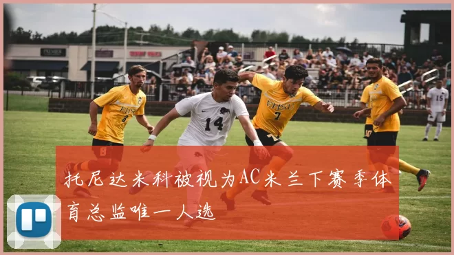 托尼达米科被视为AC米兰下赛季体育总监唯一人选