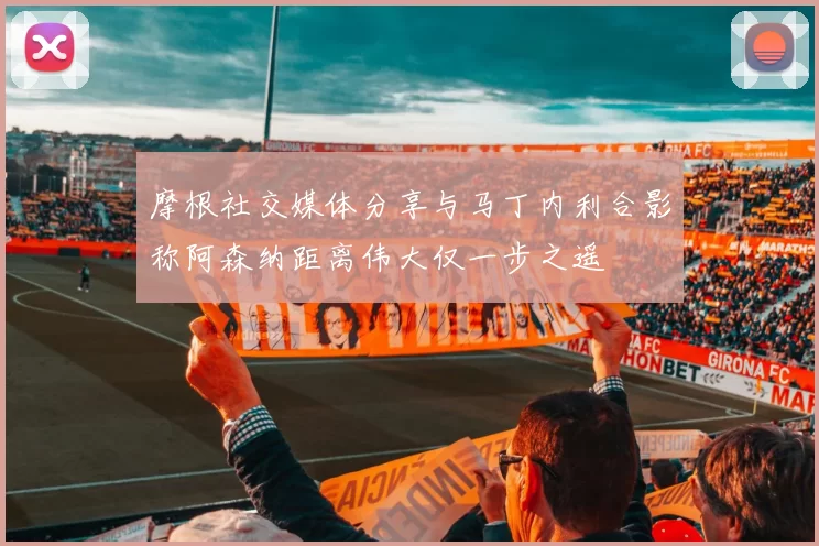 摩根社交媒体分享与马丁内利合影称阿森纳距离伟大仅一步之遥