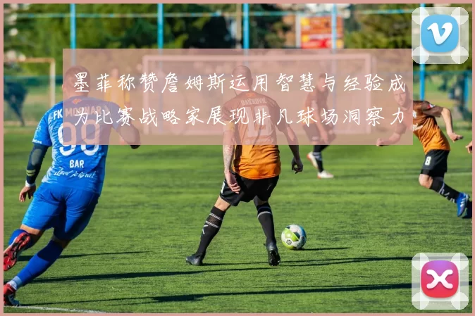 墨菲称赞詹姆斯运用智慧与经验成为比赛战略家展现非凡球场洞察力