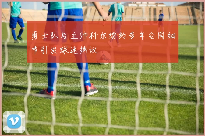 勇士队与主帅科尔续约多年合同细节引发球迷热议