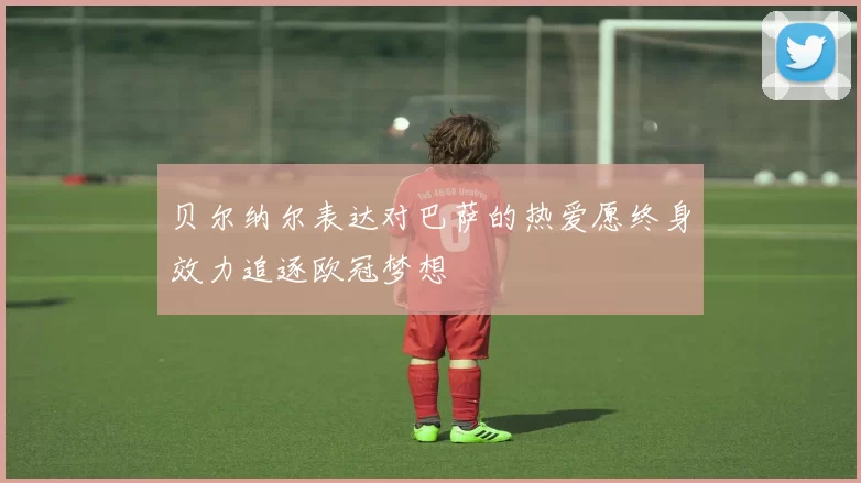 贝尔纳尔表达对巴萨的热爱愿终身效力追逐欧冠梦想